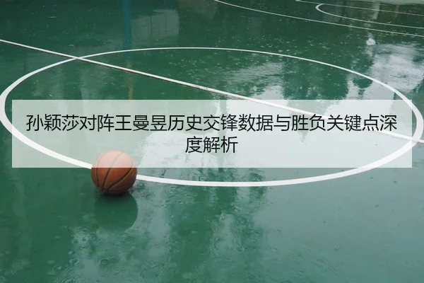 孙颖莎对阵王曼昱历史交锋数据与胜负关键点深度解析